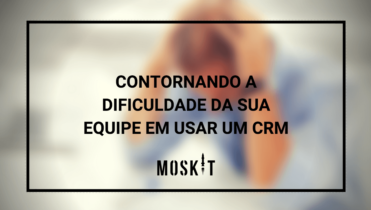 Contornando a dificuldade da sua equipe em usar um CRM